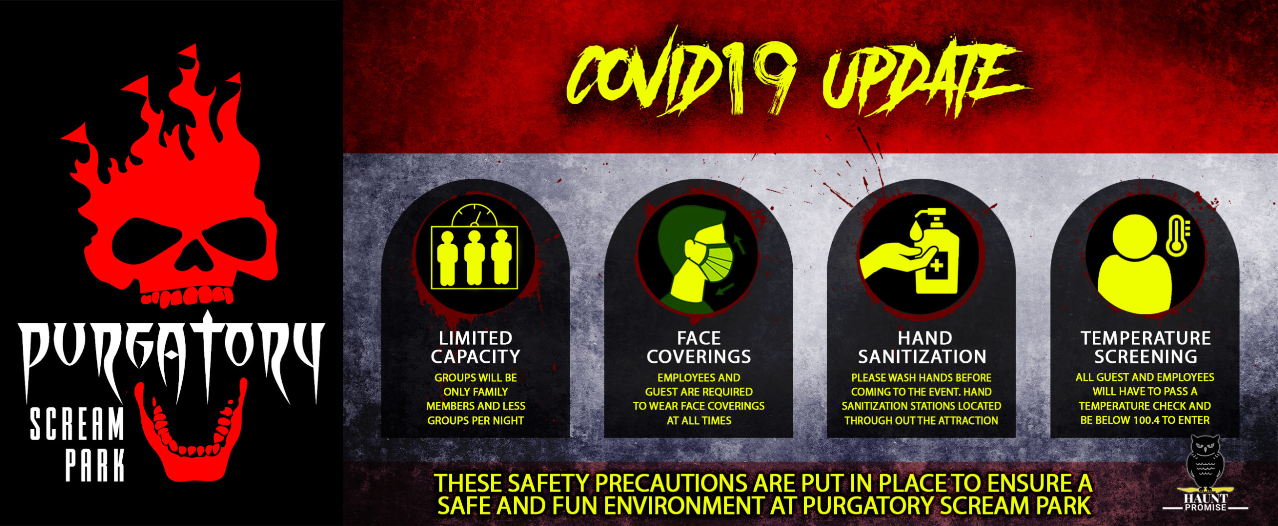 This is a banner detailing safety precautions for the 2020 Haunted House season titled, "Covid 19 Update." The side of the banner has the red and white Purgatory Scream Park skull logo. The center of the banner has four illustrations with captions on each. The first illustration is a box with three people figures inside. Underneath the image states "limited capacity, groups will be only family members and less groups per night. The second image is of a person's face covered with a surgical type mask. Underneath the image states, "employees and guests are required to wear face coverings at all times. The third image is of a hand and a bottle of hand sanitizer. Beneath the image states, "hand sanitization, Please wash hands before coming to the event. Hand sanitization stations located throughout the attraction." The fourth and last image is of a person shape next to a thermometer. Under the image it states, "Temperature screening, all guests and employees will have to pass a temperature check and be below 100.4 to enter. At the bottom of the banner it says,"These safety precautions are put in place to ensure a safe and fun environment at purgatory scream park. The bottom corner has a small image of an owl above the words, "Haunt Promise."
